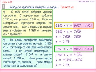 МАТЕМАТИКА 4 классУрок 2.25
3 890 + x = 7 009
Выберите уравнение к каждой из задач.5
а) С трёх полей собрали урожай
картофеля. С первого поля собрали
3 890 кг, а с третьего 9 007 кг. Сколько
килограммов картофеля собрали со
второго поля, если с первого и второго
вместе собрали на 1 998 кг меньше,
чем с третьего?
3 890 + x = 11 005
б) На одной платформе поместили
контейнер с картофелем массой 3 890
кг и контейнер со свёклой неизвестной
массы, а на другой платформе –
трактор массой 9 007 кг и сеялку
массой 1 998 кг. Чему равна масса
контейнера со свёклой, если массы
грузов на платформе равны?
3 890 + x = 9 007 – 1 998
3 890 + x = 9 007 + 1 998
x = 7 009 – 3 890
x = 3 119
x = 11 005 – 3 890
x = 7 115
Решите их.
 