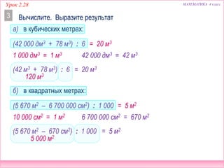 Урок 2.28 МАТЕМАТИКА 4 класс
(42 м3 + 78 м3) : 6
120 м3
(42 000 дм3 + 78 м3) : 6
Вычислите. Выразите результат3
(5 670 м2 – 6 700 000 см2) : 1 000
= 20 м3
= 20 м3
10 000 см2 = 1 м2 6 700 000 см2 = 670 м2
(5 670 м2 – 670 см2) : 1 000 = 5 м2
= 5 м2
5 000 м2
1 000 дм3 = 1 м3 42 000 дм3 = 42 м3
а) в кубических метрах:
б) в квадратных метрах:
 