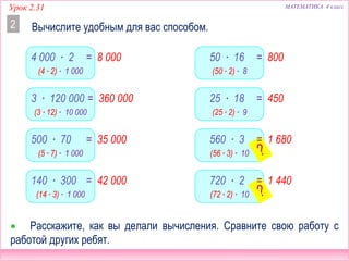 МАТЕМАТИКА 4 классУрок 2.31
4 000 ∙ 2
Вычислите удобным для вас способом.2
 Расскажите, как вы делали вычисления. Сравните свою работу с
работой других ребят.
3 ∙ 120 000
500 ∙ 70
140 ∙ 300
50 ∙ 16
25 ∙ 18
560 ∙ 3
720 ∙ 2
(4 ∙ 2) ∙ 1 000
(3 ∙ 12) ∙ 10 000
(5 ∙ 7) ∙ 1 000
(14 ∙ 3) ∙ 1 000
(50 ∙ 2) ∙ 8
(25 ∙ 2) ∙ 9
(56 ∙ 3) ∙ 10
(72 ∙ 2) ∙ 10
= 8 000
= 360 000
= 35 000
= 42 000
= 800
= 450
= 1 680
= 1 440
 