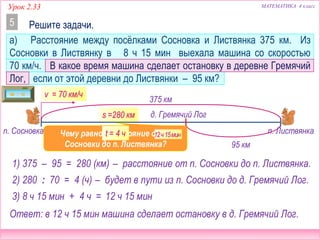 МАТЕМАТИКА 4 классУрок 2.33
а) Расстояние между посёлками Сосновка и Листвянка 375 км. Из
Сосновки в Листвянку в 8 ч 15 мин выехала машина со скоростью
70 км/ч. В какое время машина сделает остановку в деревне Гремячий
Лог, если от этой деревни до Листвянки – 95 км?
Решите задачи.5
д. Гремячий Лог
п. Сосновка п. Листвянка
375 км
v = 70 км/ч
95 км
1) 375 – 95 = 280 (км)
Чему равно расстояние от п.
Сосновки до п. Листвянка?
?
– расстояние от п. Сосновки до п. Листвянка.
s =280 км
t – ?
2) 280 : 70 = 4 (ч) – будет в пути из п. Сосновки до д. Гремячий Лог.
3) 8 ч 15 мин + 4 ч =
12ч15мин
12 ч 15 мин
Ответ: в 12 ч 15 мин машина сделает остановку в д. Гремячий Лог.
t = 4 ч
 