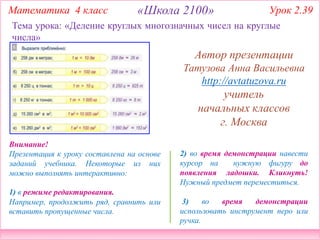 2) во время демонстрации навести
курсор на нужную фигуру до
появления ладошки. Кликнуть!
Нужный предмет переместиться.
3) во время демонстрации
использовать инструмент перо или
ручка.
Внимание!
Презентация к уроку составлена на основе
заданий учебника. Некоторые из них
можно выполнять интерактивно:
1) в режиме редактирования.
Например, продолжить ряд, сравнить или
вставить пропущенные числа.
Тема урока: «Деление круглых многозначных чисел на круглые
числа»
Математика 4 класс «Школа 2100» Урок 2.39
Автор презентации
Татузова Анна Васильевна
http://avtatuzova.ru
учитель
начальных классов
г. Москва
 