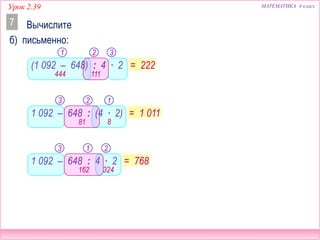 МАТЕМАТИКА 4 классУрок 2.39
Вычислите
б) письменно:
7
(1 092 – 648) : 4 ∙ 2
1 092 – 648 : (4 ∙ 2)
1 092 – 648 : 4 ∙ 2
1 2 3
= 222
444
3 2 1
= 1 011
3 1 2
= 768
8
324
111
81
162
 