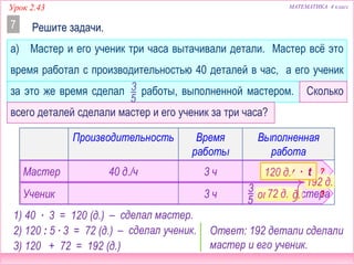 МАТЕМАТИКА 4 классУрок 2.43
Производительность Время
работы
Выполненная
работа
Мастер 40 д./ч 3 ч
Ученик 3 ч 3
5
от (А) мастера
а) Мастер и его ученик три часа вытачивали детали. Мастер всё это
время работал с производительностью 40 деталей в час, а его ученик
за это же время сделал работы, выполненной мастером. Сколько
всего деталей сделали мастер и его ученик за три часа?
Решите задачи.7
3
5
?
?от 120 д.72 д.
? д.192 д.
Ответ: 192 детали сделали
мастер и его ученик.
A = v ∙ t120 д.
– сделал мастер.
– сделал ученик.
1) 40 ∙ 3 = 120 (д.)
2) 120 : 5 ∙ 3 = 72 (д.)
3) 120 + 72 = 192 (д.)
 