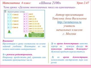 2) во время демонстрации навести
курсор на нужную фигуру до
появления ладошки. Кликнуть!
Нужный предмет переместиться.
3) во время демонстрации
использовать инструмент перо или
ручка.
Внимание!
Презентация к уроку составлена на основе
заданий учебника. Некоторые из них
можно выполнять интерактивно:
1) в режиме редактирования.
Например, продолжить ряд, сравнить или
вставить пропущенные числа.
Тема урока: «Деление многозначных чисел на однозначные»
Математика 4 класс «Школа 2100» Урок 2.47
Автор презентации
Татузова Анна Васильевна
http://avtatuzova.ru
учитель
начальных классов
г. Москва
 