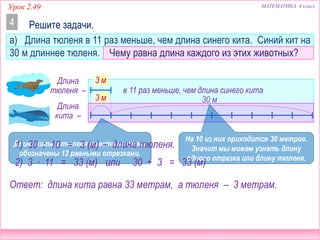МАТЕМАТИКА 4 классУрок 2.49
30 м
а) Длина тюленя в 11 раз меньше, чем длина синего кита. Синий кит на
30 м длиннее тюленя. Чему равна длина каждого из этих животных?
Решите задачи.4
Длина
тюленя – в 11 раз меньше, чем длина синего кита
Длина
кита –
Ответ: длина кита равна 33 метрам, а тюленя – 3 метрам.
3 м
3 м
Длина кита и тюленя вместе на схеме
обозначены 12 равными отрезками.
На 10 из них приходится 30 метров.
Значит мы можем узнать длину
одного отрезка или длину тюленя.
1) 30 : 10 = 3 (м) – длина тюленя.
2) 3 ∙ 11 = 33 (м) или 30 + 3 = 33 (м)
 