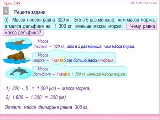 МАТЕМАТИКА 4 классУрок 2.49
б) Масса тюленя равна 320 кг. Это в 5 раз меньше, чем масса моржа,
а масса дельфина на 1 300 кг меньше массы моржа. Чему равна
масса дельфина?
Решите задачи.4
Масса
тюленя –
Масса
моржа –
Масса
дельфина –
это в 5 раз меньше, чем масса моржа.320 кг,
в 5 раз больше массы тюленя.
на 1 300 кг меньше массы моржа.
1) 320 ∙ 5 = 1 600 (кг) – масса моржа.
1 600 кг
2) 1 600 – 1 300 = 300 (кг)
Ответ: масса дельфина равна 300 кг.
300 кг
? кг
? кг
 