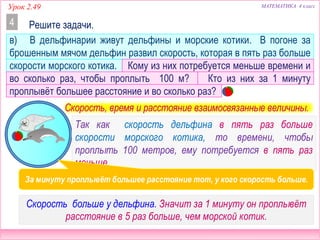 МАТЕМАТИКА 4 классУрок 2.49
в) В дельфинарии живут дельфины и морские котики. В погоне за
брошенным мячом дельфин развил скорость, которая в пять раз больше
скорости морского котика. Кому из них потребуется меньше времени и
во сколько раз, чтобы проплыть 100 м? Кто из них за 1 минуту
проплывёт большее расстояние и во сколько раз?
Решите задачи.4
Скорость, время и расстояние взаимосвязанные величины.
Так как скорость дельфина в 5 раз больше скорости
морского котика, то времени, чтобы проплыть 100
метров, ему потребуется в 5 раз меньше.
Скорость у дельфина в 5 раз больше. Значит за 1 минуту он
проплывёт расстояние в 5 раз больше, чем морской котик.
За минуту проплывёт большее расстояние тот, у кого скорость больше.
 