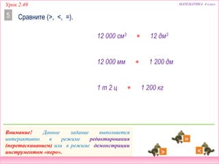 Урок 2.49 МАТЕМАТИКА 4 класс
Сравните (>, <, =).5
12 000 см3  12 дм3
12 000 мм  1 200 дм
1 т 2 ц  1 200 кг
Внимание! Данное задание выполняется
интерактивно в режиме редактирования
(перетаскиванием) или в режиме демонстрации
инструментом «перо».
 