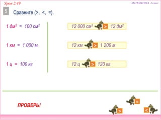 12 ц  120 кг
12 000 см2  12 дм2
12 км  1 200 м
Урок 2.49 МАТЕМАТИКА 4 класс
Сравните (>, <, =).5
1 дм2 = 100 см2
1 ц = 100 кг
1 км = 1 000 м
ПРОВЕРЬ!
 
