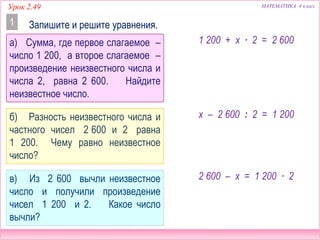 МАТЕМАТИКА 4 классУрок 2.49
а) Сумма, где первое слагаемое –
число 1 200, а второе слагаемое –
произведение неизвестного числа и
числа 2, равна 2 600. Найдите
неизвестное число.
Запишите и решите уравнения.1
б) Разность неизвестного числа и
частного чисел 2 600 и 2 равна
1 200. Чему равно неизвестное
число?
в) Из 2 600 вычли неизвестное
число и получили произведение
чисел 1 200 и 2. Какое число
вычли?
1 200 + х ∙ 2 = 2 600
х – 2 600 : 2 = 1 200
2 600 – х = 1 200 ∙ 2
 