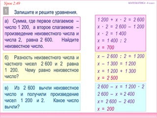 МАТЕМАТИКА 4 классУрок 2.49
Запишите и решите уравнения.1
1 200 + х ∙ 2 = 2 600
х – 2 600 : 2 = 1 200
2 600 – х = 1 200 ∙ 2
х ∙ 2 = 2 600 – 1 200
х ∙ 2 = 1 400
х = 1 400 : 2
х = 700
2 600 – х = 2 400
х = 2 600 – 2 400
х = 200
х – 1 300 = 1 200
х = 1 200 + 1 300
х = 2 500
а) Сумма, где первое слагаемое –
число 1 200, а второе слагаемое –
произведение неизвестного числа и
числа 2, равна 2 600. Найдите
неизвестное число.
б) Разность неизвестного числа и
частного чисел 2 600 и 2 равна
1 200. Чему равно неизвестное
число?
в) Из 2 600 вычли неизвестное
число и получили произведение
чисел 1 200 и 2. Какое число
вычли?
 