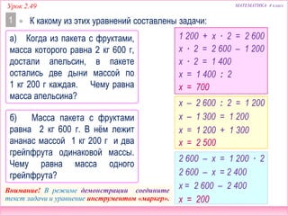 МАТЕМАТИКА 4 классУрок 2.49
Внимание! В режиме демонстрации соедините
текст задачи и уравнение инструментом «маркер».
1
а) Когда из пакета с фруктами,
масса которого равна 2 кг 600 г,
достали апельсин, в пакете
остались две дыни массой по
1 кг 200 г каждая. Чему равна
масса апельсина?
 К какому из этих уравнений составлены задачи:
б) Масса пакета с фруктами
равна 2 кг 600 г. В нём лежит
ананас массой 1 кг 200 г и два
грейпфрута одинаковой массы.
Чему равна масса одного
грейпфрута?
1 200 + х ∙ 2 = 2 600
х – 2 600 : 2 = 1 200
2 600 – х = 1 200 ∙ 2
х ∙ 2 = 2 600 – 1 200
х ∙ 2 = 1 400
х = 1 400 : 2
х = 700
2 600 – х = 2 400
х = 2 600 – 2 400
х = 200
х – 1 300 = 1 200
х = 1 200 + 1 300
х = 2 500
 