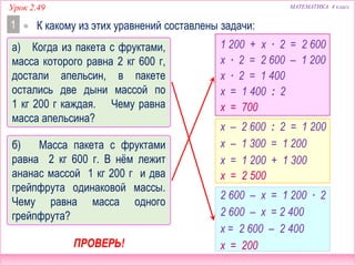 МАТЕМАТИКА 4 классУрок 2.49
1  К какому из этих уравнений составлены задачи:
1 200 + х ∙ 2 = 2 600
х – 2 600 : 2 = 1 200
2 600 – х = 1 200 ∙ 2
х ∙ 2 = 2 600 – 1 200
х ∙ 2 = 1 400
х = 1 400 : 2
х = 700
2 600 – х = 2 400
х = 2 600 – 2 400
х = 200
х – 1 300 = 1 200
х = 1 200 + 1 300
х = 2 500
ПРОВЕРЬ!
б) Масса пакета с фруктами
равна 2 кг 600 г. В нём лежит
ананас массой 1 кг 200 г и два
грейпфрута одинаковой массы.
Чему равна масса одного
грейпфрута?
а) Когда из пакета с фруктами,
масса которого равна 2 кг 600 г,
достали апельсин, в пакете
остались две дыни массой по
1 кг 200 г каждая. Чему равна
масса апельсина?
 