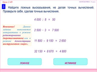 Урок 2.49 МАТЕМАТИКА 4 класс
Найдите ложные высказывания, не делая точных вычислений.
Проверьте себя, сделав точные вычисления.
3
4 000 : 8 = 50
2 500 ∙ 3 = 7 500
11 800 – 9 150 = 2 650
32 130 + 8 670 = 4 800
Внимание! Данное
задание выполняется
интерактивно в режиме
редактирования
(перетаскиванием) или в
режиме демонстрации
инструментом «перо».
 