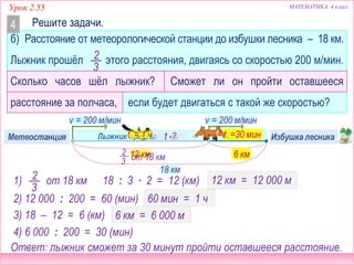 МАТЕМАТИКА 4 классУрок 2.55
б) Расстояние от метеорологической станции до избушки лесника – 18 км.
Лыжник прошёл этого расстояния, двигаясь со скоростью 200 м/мин.
Сколько часов шёл лыжник? Сможет ли он пройти оставшееся
расстояние за полчаса, если будет двигаться с такой же скоростью?
t – ? ч
Решите задачи.4
2
3
v. = 200 м/мин
18 км
v. = 200 м/мин
2
3
1) от 18 км 18 : 3 ∙ 2 = 12 (км)
12 км
3) 18 – 12 = 6 (км) 6 км = 6 000 м
4) 6 000 : 200 = 30 (мин)
12 км = 12 000 м
2) 12 000 : 200 = 60 (мин) 60 мин = 1 ч
? км
Лыжник прошёл ? кмt -?t = 1 чМетеостанция Избушка лесника
3
2
от 18 км
Осталось
6 км
t =30 мин
Ответ: лыжник сможет за 30 минут пройти оставшееся расстояние.
 