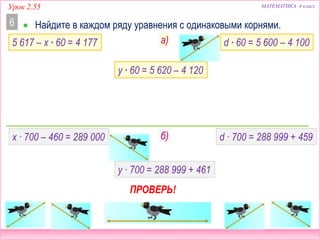 МАТЕМАТИКА 4 классУрок 2.55
 Найдите в каждом ряду уравнения с одинаковыми корнями.6
5 617 – x ∙ 60 = 4 177 d ∙ 60 = 5 600 – 4 100
x ∙ 700 – 460 = 289 000 d ∙ 700 = 288 999 + 459
y ∙ 700 = 288 999 + 461
б)
y ∙ 60 = 5 620 – 4 120
ПРОВЕРЬ!
а)
 