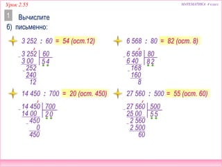 МАТЕМАТИКА 4 классУрок 2.55
Вычислите
б) письменно:
1
= 54 (ост.12) = 82 (ост. 8)3 252 : 60 6 568 : 80
= 20 (ост. 450)14 450 : 700 27 560 : 500 = 55 (ост. 60)
6 568 80
6 40
16
8
8
2
160
8
27 560 500
25 00
2 56
5
0
5
2 500
60
3 252 60
3 00
25
5
2
4
240
12
14 450 700
14 00
45
2
0
0
0
450
 