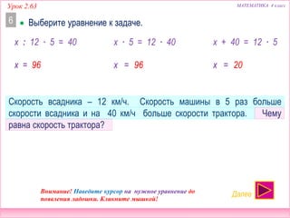 Урок 2.63 МАТЕМАТИКА 4 класс
 Выберите уравнение к задаче.6
Скорость всадника – 12 км/ч. Скорость машины в 5 раз больше
скорости всадника и на 40 км/ч больше скорости трактора. Чему
равна скорость трактора?
Внимание! Наведите курсор на нужное уравнение до
появления ладошки. Кликните мышкой!
Далее
x : 12 ∙ 5 = 40 x ∙ 5 = 12 ∙ 40 x + 40 = 12 ∙ 5
НЕТ! НЕТ! ДА!
x = 96 x = 96 x = 20
 