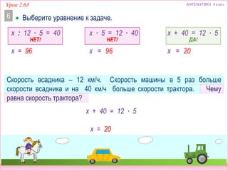 Урок 2.63 МАТЕМАТИКА 4 класс
Скорость всадника – 12 км/ч. Скорость машины в 5 раз больше
скорости всадника и на 40 км/ч больше скорости трактора. Чему
равна скорость трактора?
x = 20
x + 40 = 12 ∙ 5
x : 12 ∙ 5 = 40 x ∙ 5 = 12 ∙ 40 x + 40 = 12 ∙ 5
НЕТ! НЕТ! ДА!
x = 96 x = 96 x = 20
 Выберите уравнение к задаче.6
 