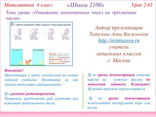 Математика 4 класс Урок 2.65
2) во время демонстрации навести
курсор на нужную фигуру до
появления ладошки. Кликнуть!
Нужный предмет переместиться.
3) во время демонстрации
использовать инструмент перо или
ручка.
Внимание!
Презентация к уроку составлена на основе
заданий учебника. Некоторые из них
можно выполнять интерактивно:
1) в режиме редактирования.
Например, продолжить ряд, сравнить или
вставить пропущенные числа.
Тема урока: «Умножение многозначных чисел на трёхзначное
число»
«Школа 2100»
Автор презентации
Татузова Анна Васильевна
http://avtatuzova.ru
учитель
начальных классов
г. Москва
 