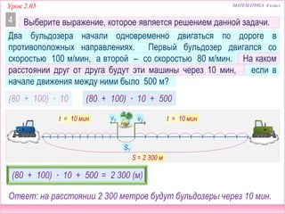 МАТЕМАТИКА 4 классУрок 2.65
Выберите выражение, которое является решением данной задачи.
Два бульдозера начали одновременно двигаться по дороге в
противоположных направлениях. Первый бульдозер двигался со
скоростью 100 м/мин, а второй – со скоростью 80 м/мин. На каком
расстоянии друг от друга будут эти машины через 10 мин, если в
начале движения между ними было 500 м?
v2v1
S1
S
4
t = 10 минt = 10 мин
(80 + 100) ∙ 10 (80 + 100) ∙ 10 + 500
(80 + 100) ∙ 10 + 500 = 2 300 (м)
Ответ: на расстоянии 2 300 метров будут бульдозеры через 10 мин.
S = 2 300 м
 