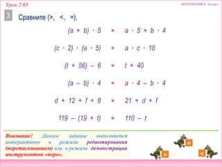 Урок 2.65 МАТЕМАТИКА 4 класс
Сравните (>, <, =).
(a + b) ∙ 5  a ∙ 5 + b ∙ 4
(t + 56) – 6  t + 40
119 – (19 + t)  110 – t
(c ∙ 2) ∙ (a ∙ 5)  a ∙ c ∙ 10
(a – b) ∙ 4  a ∙ 4 – b ∙ 4
d + 12 + f + 8  21 + d + f
Внимание! Данное задание выполняется
интерактивно в режиме редактирования
(перетаскиванием) или в режиме демонстрации
инструментом «перо».
3
 
