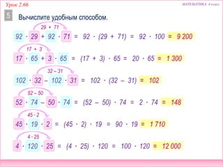 МАТЕМАТИКА 4 классУрок 2.66
Вычислите удобным способом.5
92 ∙ 29 + 92 ∙ 71 = 92 ∙ (29 + 71) = 92 ∙ 100 = 9 200
17 ∙ 65 + 3 ∙ 65 = (17 + 3) ∙ 65 = 20 ∙ 65 = 1 300
102 ∙ 32 – 102 ∙ 31 = 102 ∙ (32 – 31) = 102
52 ∙ 74 – 50 ∙ 74 = (52 – 50) ∙ 74 = 148= 2 ∙ 74
45 ∙ 19 ∙ 2 = (45 ∙ 2) ∙ 19 = 90 ∙ 19 = 1 710
4 ∙ 120 ∙ 25 = (4 ∙ 25) ∙ 120 = 100 ∙ 120 = 12 000
29 + 71
17 + 3
32 – 31
52 – 50
45 ∙ 2
4 ∙ 25
 