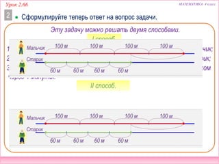 Урок 2.66 МАТЕМАТИКА 4 класс
 Сформулируйте теперь ответ на вопрос задачи.2
Эту задачу можно решать двумя способами.
I способ.
1) 100 ∙ 4 = 400 (м) – расстояние, которое за 4 минуты пройдёт мальчик;
2) 60 ∙ 4 = 400 (м) – расстояние, которое за 4 минуты пройдёт старик;
– расстояние между мальчиком и стариком
через 4 минуты.
3) 400 – 240 = 160 (м)
II способ.
 