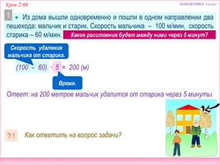  Из дома вышли одновременно и пошли в одном направлении два
пешехода: мальчик и старик. Скорость мальчика – 100 м/мин, скорость
старика – 60 м/мин. Какое расстояние будет между ними через 5 минут?
Урок 2.66 МАТЕМАТИКА 4 класс
Как ответить на вопрос задачи?? !
Ответ: на 200 метров мальчик удалится от старика через 5 минуты.
1
Скорость удаления
мальчика от старика.
Какое расстояние будет между ними через 5 минут?
(100 – 60) ∙ 5 = 200 (м)
Время.
 