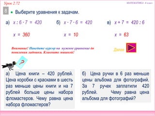 а) Цена книги – 420 рублей.
Цена коробки с красками в шесть
раз меньше цены книги и на 7
рублей больше цены набора
фломастеров. Чему равна цена
набора фломастеров?
б) Цена ручки в 6 раз меньше
цены альбома для фотографий.
За 7 ручек заплатили 420
рублей. Чему равна цена
альбома для фотографий?
 Выберите уравнения к задачам.
Урок 2.72 МАТЕМАТИКА 4 класс
8
x : 6 ∙ 7 = 420 x + 7 = 420 : 6а) x ∙ 7 ∙ 6 = 420б) в)
x = 360 x = 10 x = 63
ДА! НЕТ!
Внимание! Наведите курсор на нужное уравнение до
появления ладошки. Кликните мышкой!
Далее
 