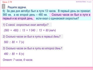 Урок 2.78 МАТЕМАТИКА 4 класс
б) За два дня автобус был в пути 13 часов. В первый день он проехал
560 км, а во второй день – 480 км. Сколько часов он был в пути в
первый и во второй день, если ехал с одинаковой скоростью?
Решите задачи.3
1) С какой скоростью ехал автобус?
(560 + 480) : 13 = 1 040 : 13 = 80 (км/ч)
2) Сколько часов он был в пути в первый день?
560 : 80 = 7 (ч)
3) Сколько часов он был в пути во второй день?
480 : 80 = 6 (ч)
Ответ: 7 часов, 6 часов.
 