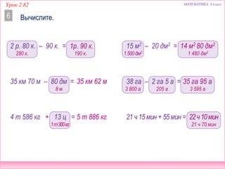МАТЕМАТИКА 4 классУрок 2.82
1 480 дм2
1р. 90 к.
Вычислите.6
35 км 62 м
5 т 886 кг
2 р. 80 к. – 90 к. =
35 км 70 м – 80 дм =
4 т 586 кг + 13 ц =
35 га 95 а
22ч10мин
15 м2 – 20 дм2 =
38 га – 2 га 5 а =
21 ч 15 мин + 55 мин =
14 м2 80 дм2
280 к. 190 к.
1т300кг
8 м
1500 дм2
3 800 а 205 а 3 595 а
21 ч 70 мин
 
