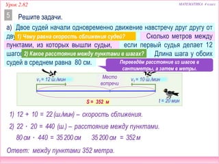 МАТЕМАТИКА 4 классУрок 2.82
а) Двое судей начали одновременно движение навстречу друг другу от
двух пунктов и встретились через 20 минут. Сколько метров между
пунктами, из которых вышли судьи, если первый судья делает 12
шагов в минуту, а второй – 10 шагов в минуту? Длина шага у обоих
судей в среднем равна 80 см.
Решите задачи.5
2) 22 ∙ 20
v1 = 12 ш./мин
t = 20 мин
Место
встречи
v1 = 10 ш./мин
S – ? м
1) 12 + 10 = 22(ш./мин) – скорость сближения.
= 440 (ш.) – расстояние между пунктами.
Переведём расстояние из шагов в
сантиметры, а затем в метры.
80см ∙ 440 = 35200см 35200 см = 352м
S = 352 м
Ответ: между пунктами 352 метра.
1) Чему равна скорость сближения судей?
2) Какое расстояние между пунктами в шагах?
 