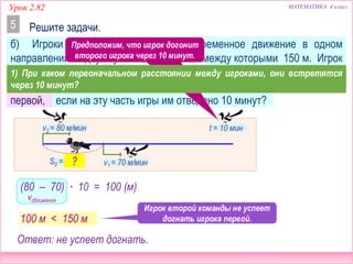 МАТЕМАТИКА 4 классУрок 2.82
б) Игроки двух команд начали одновременное движение в одном
направлении от двух пунктов, расстояние между которыми 150 м. Игрок
первой команды бежит со скоростью 70 м/мин, а игрок второй – со
скоростью 80 м/мин. Успеет ли игрок второй команды догнать игрока
первой, если на эту часть игры им отведено 10 минут?
Решите задачи.5
v2 = 80 м/мин
v1 = 70 м/мин
t = 10 мин
S0 = 150 м
= 100 (м)
vсближения
(80 – 70) ∙ 10
Игрок второй команды не успеет
догнать игрока первой.100 м < 150 м
Ответ: не успеет догнать.
?
Предположим, что игрок догонит
второго игрока через 10 минут.
1) При каком первоначальном расстоянии между игроками, они встретятся
через 10 минут?
 