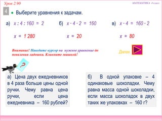  Выберите уравнения к задачам.
Урок 2.90 МАТЕМАТИКА 4 класс
4
x = 1 280 x = 20 x = 80
Внимание! Наведите курсор на нужное уравнение до
появления ладошки. Кликните мышкой!
Далее
а) Цена двух ежедневников
в 4 раза больше цены одной
ручки. Чему равна цена
ручки, если цена
ежедневника – 160 рублей?
б) В одной упаковке – 4
одинаковые шоколадки. Чему
равна масса одной шоколадки,
если масса шоколадок в двух
таких же упаковках – 160 г?
а) x : 4 : 160 = 2 б) x ∙ 4 ∙ 2 = 160 x ∙ 4 = 160 ∙ 2в)
НЕТ! НЕТ! ДА!
 
