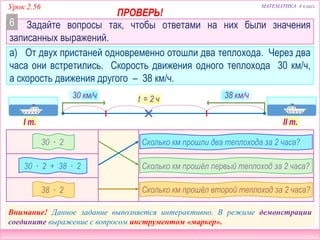 МАТЕМАТИКА 4 классУрок 2.56
Задайте вопросы так, чтобы ответами на них были значения
записанных выражений.
б) Из двух посёлков, расстояние между которыми 180 км, одновременно
навстречу друг другу выехали две машины: грузовая и легковая. Через два
часа они встретились. Грузовая машина двигалась со скоростью 40 км/ч.
40 ∙ 2
Сколько км до встречи проехала легковая
машина?
(180 – 40 ∙ 2) : 2
Сколько км проехал до встречи грузовик?
180 – 40 ∙ 2
С какой скоростью двигалась легковая
машина?
40 км/ч v - ?t = 2 ч
Внимание! Данное задание выполняется интерактивно. В режиме демонстрации
соедините выражение с вопросом инструментом «маркер».
180 км
6
 