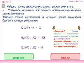 Урок 2.56 МАТЕМАТИКА 4 класс
Найдите ложные высказывания, сделав прикидку результата.4
 Установите истинность или ложность остальных высказываний,
сделав вычисления.
Замените ложные высказывания на истинные, сделав вычисления.
Сделайте проверку умножением.
ЛОЖНОЕ
ИСТИННОЕ
ЛОЖНОЕ
12 120 : 40 = 33
152 400 : 300 = 508
132 000 : 200 = 6
ПРОВЕРЬ!
12 0
1
12 120 40
30
120
3
0
20
011
0
0
4 3 3
1
120 0
12 0
132 000 200
66
12 00
0
0
0
021
0
6
2 6 0
0
1
0 0
21
3 0 0
0 5 8
2
0 0
22
3
45
 