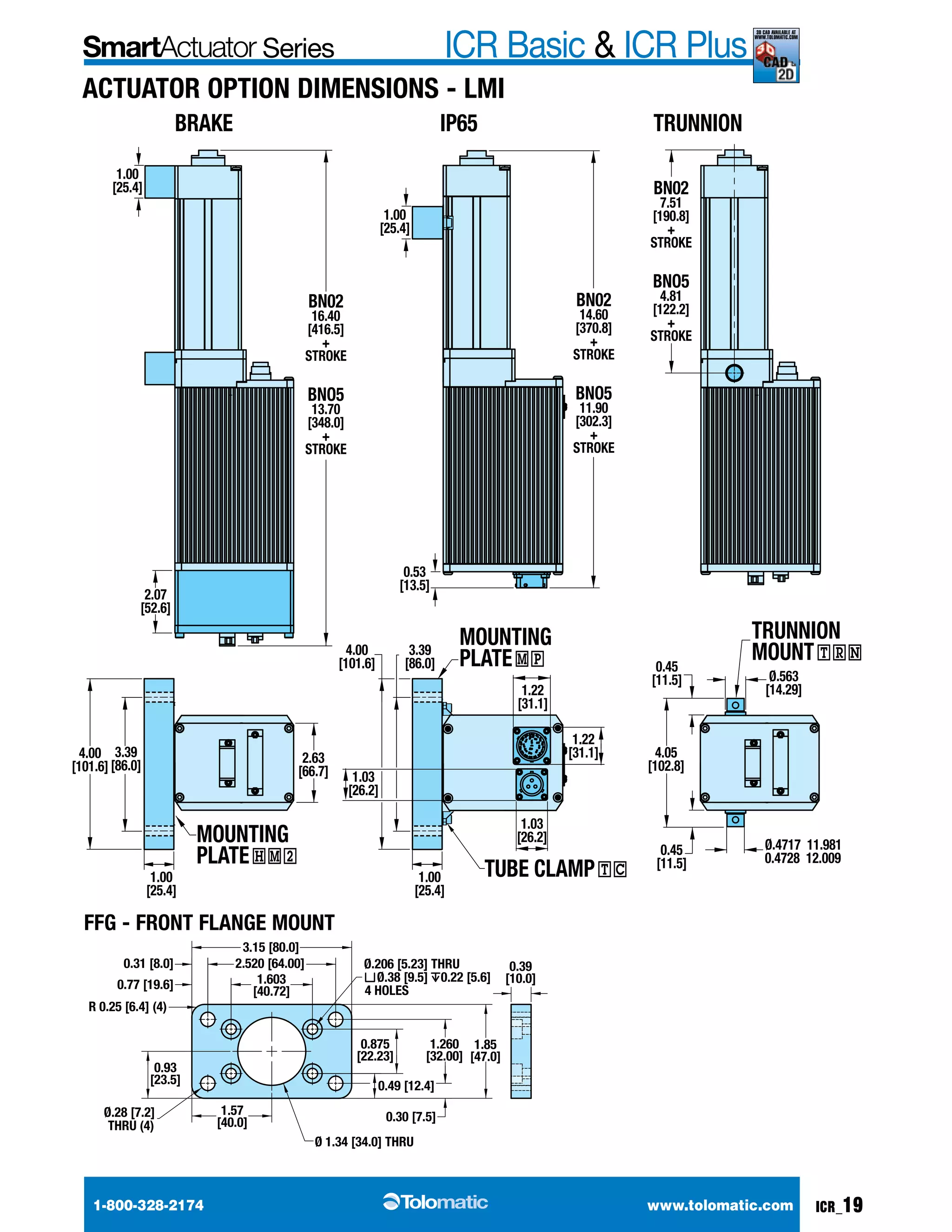 Series ICR Basic & ICR Plus 3d cad available at 
www.tolomatic.com 
Actuator option Dimensions - LMI 
1.00 
[25.4] 
BRAKE IP65 
BN02 
16.40 
[416.5] 
+ 
STROKE 
BNO5 
13.70 
[348.0] 
+ 
STROKE 
2.07 
[52.6] 
1.00 
[25.4] 
4.00 
[101.6] 
3.39 
[86.0] 
2.63 
[66.7] 
MOUNTING 
PLATE HM2 TUBE CLAMP TC 
FFG - Front Flange Mount 
1.00 
[25.4] 
0.53 
[13.5] 
MOUNTING 
PLATE MP 
1.22 
[31.1] 
1.03 
[26.2] 
4.00 
[101.6] 
1.03 
[26.2] 
3.39 
[86.0] 
1.00 
[25.4] 
TRUNNION 
BN02 
7.51 
[190.8] 
+ 
STROKE 
BNO5 
4.81 
[122.2] 
+ 
STROKE 
TRUNNION 
MOUNT TRN 
0.45 
[11.5] Ø.563 
BN02 
14.60 
[370.8] 
+ 
STROKE 
BNO5 
11.90 
[302.3] 
+ 
STROKE 
1.22 
[31.1] 4.05 
[102.8] 
0.45 
[11.5] 
[14.29] 
Ø.4717 11.981 
0.4728 12.009 
3.15 [80.0] 
2.520 [64.00] 
1.57 
[40.0] 
0.31 [8.0] 
0.77 [19.6] 
R 0.25 [6.4] (4) 
0.93 
[23.5] 
Ø.28 [7.2] 
THRU (4) 
Ø.206 [5.23] THRU 
Ø.38 [9.5] 0.22 [5.6] 
4 HOLES 
0.875 
[22.23] 
0.49 [12.4] 
0.30 [7.5] 
Ø 1.34 [34.0] THRU 
1.603 
[40.72] 
1.260 
[32.00] 
1.85 
[47.0] 
0.39 
[10.0] 
1-800-328-2174 www.tolomatic.com ICR_19 
 