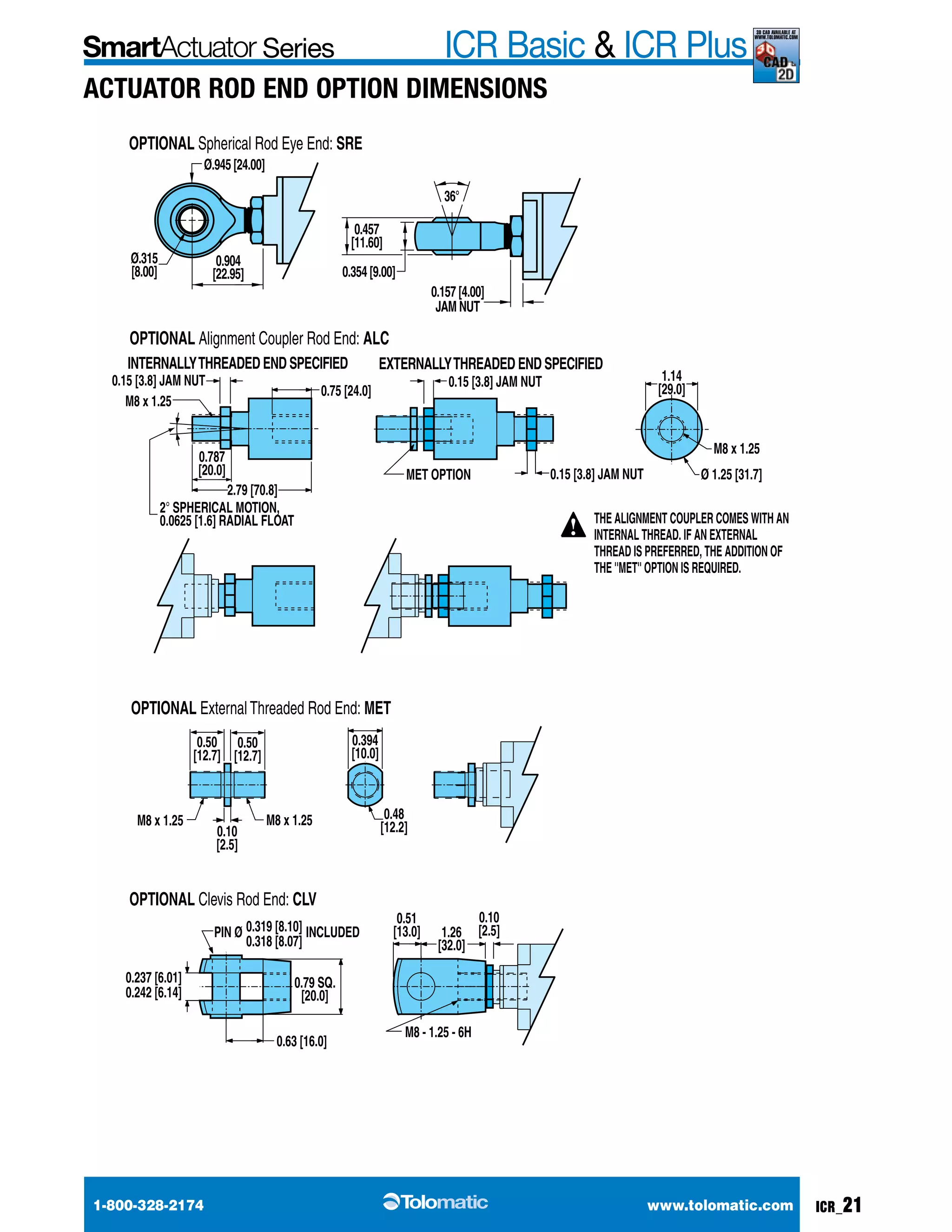 Series ICR Basic & ICR Plus 3d cad available at 
www.tolomatic.com 
Actuator Rod End option Dimensions 
OPTIONAL Spherical Rod Eye End: SRE 
Ø.315 
[8.00] 
Ø.945 [24.00] 
0.904 
[22.95] 
0.457 
[11.60] 
0.354 [9.00] 
OPTIONAL Alignment Coupler Rod End: ALC 
36° 
0.157 [4.00] 
JAM NUT 
INTERNALLY THREADED END SPECIFIED EXTERNALLY THREADED END SPECIFIED 
0.15 [3.8] JAM NUT 0.15 [3.8] JAM NUT 
2.79 [70.8] 
0.787 
[20.0] 
0.75 [24.0] 
M8 x 1.25 
2° SPHERICAL MOTION, 
0.0625 [1.6] RADIAL FLOAT 
0.15 [3.8] JAM NUT 
MET OPTION 
1.14 
[29.0] 
M8 x 1.25 
Ø 1.25 [31.7] 
OPTIONAL External Threaded Rod End: MET 
0.48 
0.394 
[10.0] 
0.50 
[12.7] 
0.50 
[12.7] 
M8 x 1.25 M8 x 1.25 [12.2] 
0.10 
[2.5] 
0.10 
[2.5] 
0.51 
[13.0] 1.26 
[32.0] 
M8 - 1.25 - 6H 
OPTIONAL Clevis Rod End: CLV 
0.319 [8.10] 
0.318 [8.07] 
PIN Ø INCLUDED 
0.79 SQ. 
[20.0] 
0.63 [16.0] 
0.237 [6.01] 
0.242 [6.14] 
THE ALIGNMENT COUPLER COMES WITH AN 
INTERNAL THREAD. IF AN EXTERNAL 
THREAD IS PREFERRED, THE ADDITION OF 
THE ''MET'' OPTION IS REQUIRED. 
1-800-328-2174 www.tolomatic.com ICR_21 
 