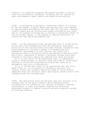 statute or in guidelines prepared and adopted pursuant to Section
21083 for environmental documents, including, but not limited to,
draft environmental impact reports and negative declarations.
21004. In mitigating or avoiding a significant effect of a project
on the environment, a public agency may exercise only those express
or implied powers provided by law other than this division. However,
a public agency may use discretionary powers provided by such other
law for the purpose of mitigating or avoiding a significant effect on
the environment subject to the express or implied constraints or
limitations that may be provided by law.
21005. (a) The Legislature finds and declares that it is the policy
of the state that noncompliance with the information disclosure
provisions of this division which precludes relevant information from
being presented to the public agency, or noncompliance with
substantive requirements of this division, may constitute a
prejudicial abuse of discretion within the meaning of Sections 21168
and 21168.5, regardless of whether a different outcome would have
resulted if the public agency had complied with those provisions.
(b) It is the intent of the Legislature that, in undertaking
judicial review pursuant to Sections 21168 and 21168.5, courts shall
continue to follow the established principle that there is no
presumption that error is prejudicial.
(c) It is further the intent of the Legislature that any court,
which finds, or, in the process of reviewing a previous court
finding, finds, that a public agency has taken an action without
compliance with this division, shall specifically address each of the
alleged grounds for noncompliance.
21006. The Legislature finds and declares that this division is an
integral part of any public agency's decisionmaking process,
including, but not limited to, the issuance of permits, licenses,
certificates, or other entitlements required for activities
undertaken pursuant to federal statutes containing specific waivers
of sovereign immunity.
 