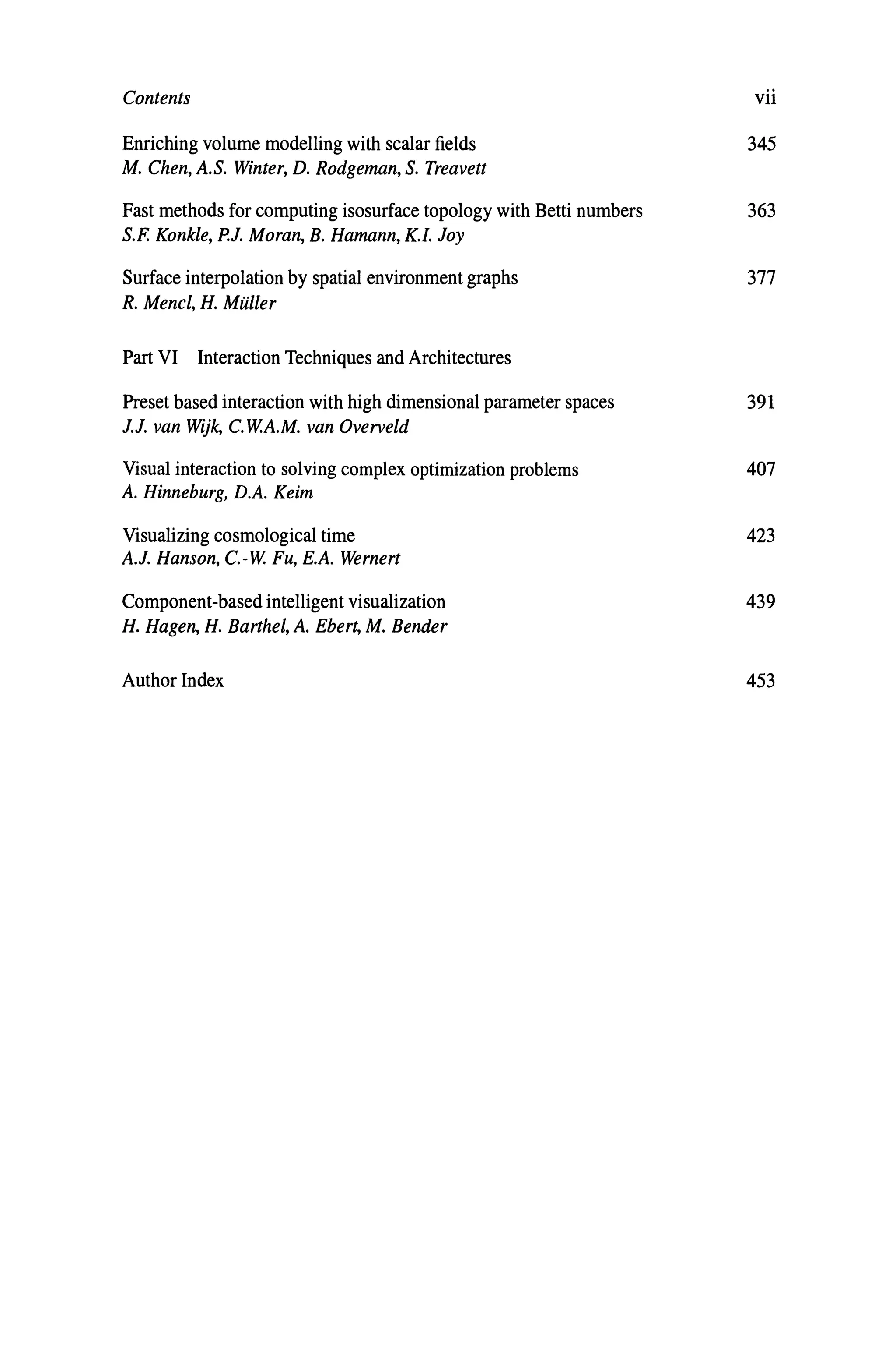 Contents
Enriching volume modelling with scalar fields
M. Chen, A.S. Winter, D. Rodgeman, S. Treavett
Fast methods for computing isosurface topology with Betti numbers
S.F. Konkle, P.J. Moran, B. Hamann, K.I. Joy
Surface interpolation by spatial environment graphs
R. Mencl, H. Maller
Part VI Interaction Techniques and Architectures
Preset based interaction with high dimensional parameter spaces
J.J. van Wijk, C.W.A.M. van Overveld
Visual interaction to solving complex optimization problems
A. Hinneburg, D.A. Keirn
Visualizing cosmological time
A.J. Hanson, c.-w. Fu, E.A. Wernert
Component-based intelligent visualization
H. Hagen, H. Barthel, A. Ebert, M. Bender
Author Index
vii
345
363
377
391
407
423
439
453
 