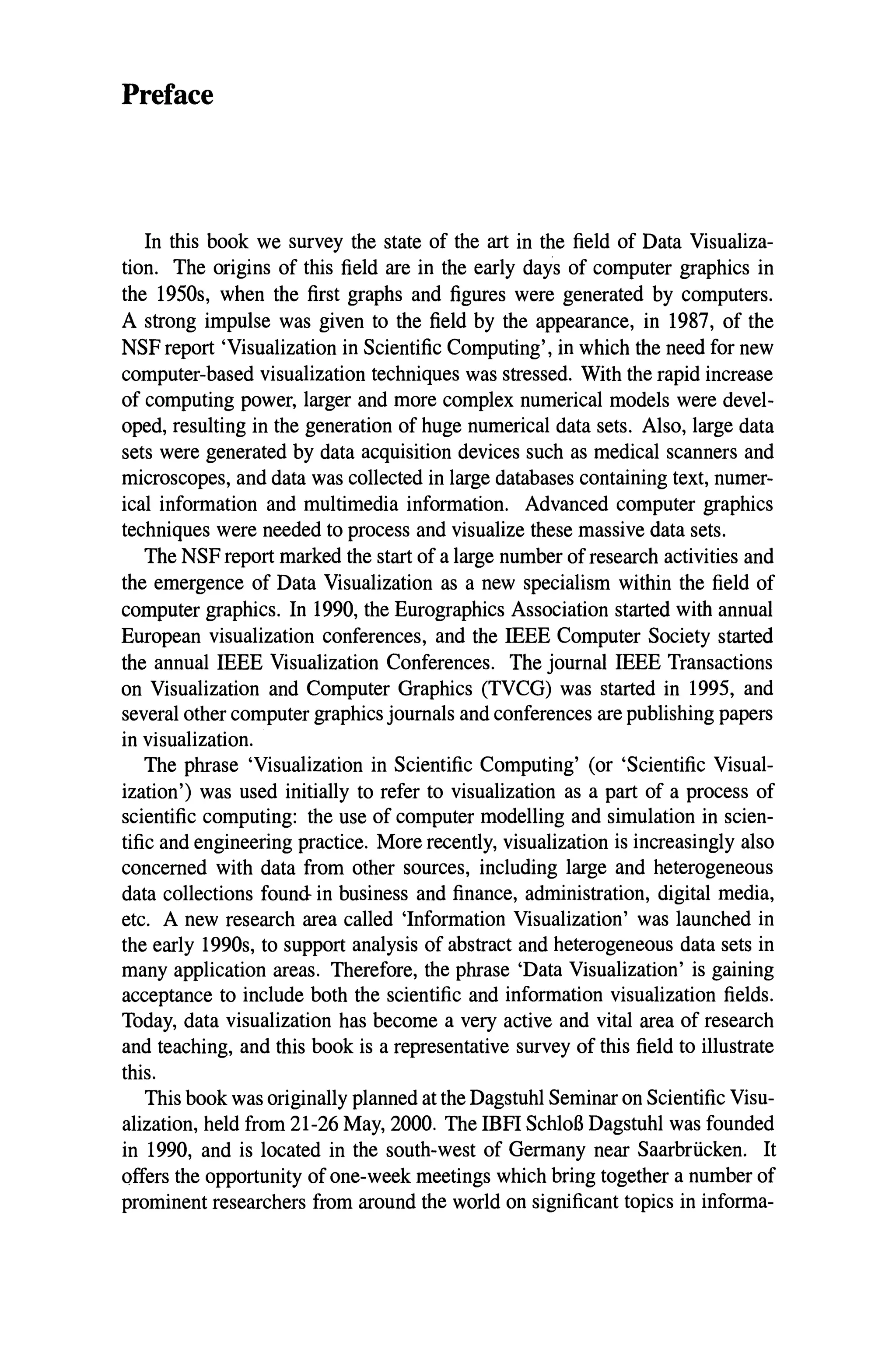 Preface
In this book we survey the state of the art in the field of Data Visualiza-
tion. The origins of this field are in the early days of computer graphics in
the 1950s, when the first graphs and figures were generated by computers.
A strong impulse was given to the field by the appearance, in 1987, of the
NSF report 'Visualization in Scientific Computing', in which the need for new
computer-based visualization techniques was stressed. With the rapid increase
of computing power, larger and more complex numerical models were devel-
oped, resulting in the generation of huge numerical data sets. Also, large data
sets were generated by data acquisition devices such as medical scanners and
microscopes, and data was collected in large databases containing text, numer-
ical information and multimedia information. Advanced computer graphics
techniques were needed to process and visualize these massive data sets.
The NSF report marked the start of a large number of research activities and
the emergence of Data Visualization as a new specialism within the field of
computer graphics. In 1990, the Eurographics Association started with annual
European visualization conferences, and the IEEE Computer Society started
the annual IEEE Visualization Conferences. The journal IEEE Transactions
on Visualization and Computer Graphics (TVCG) was started in 1995, and
several other computer graphics journals and conferences are publishing papers
in visualization.
The phrase 'Visualization in Scientific Computing' (or 'Scientific Visual-
ization') was used initially to refer to visualization as a part of a process of
scientific computing: the use of computer modelling and simulation in scien-
tific and engineering practice. More recently, visualization is increasingly also
concerned with data from other sources, including large and heterogeneous
data collections found in business and finance, administration, digital media,
etc. A new research area called 'Information Visualization' was launched in
the early 1990s, to support analysis of abstract and heterogeneous data sets in
many application areas. Therefore, the phrase 'Data Visualization' is gaining
acceptance to include both the scientific and information visualization fields.
Today, data visualization has become a very active and vital area of research
and teaching, and this book is a representative survey of this field to illustrate
this.
This book was originally planned at the Dagstuhl Seminar on Scientific Visu-
alization, held from 21-26 May, 2000. The IBPI SchloG Dagstuhl was founded
in 1990, and is located in the south-west of Germany near Saarbriicken. It
offers the opportunity of one-week meetings which bring together a number of
prominent researchers from around the world on significant topics in informa-
 