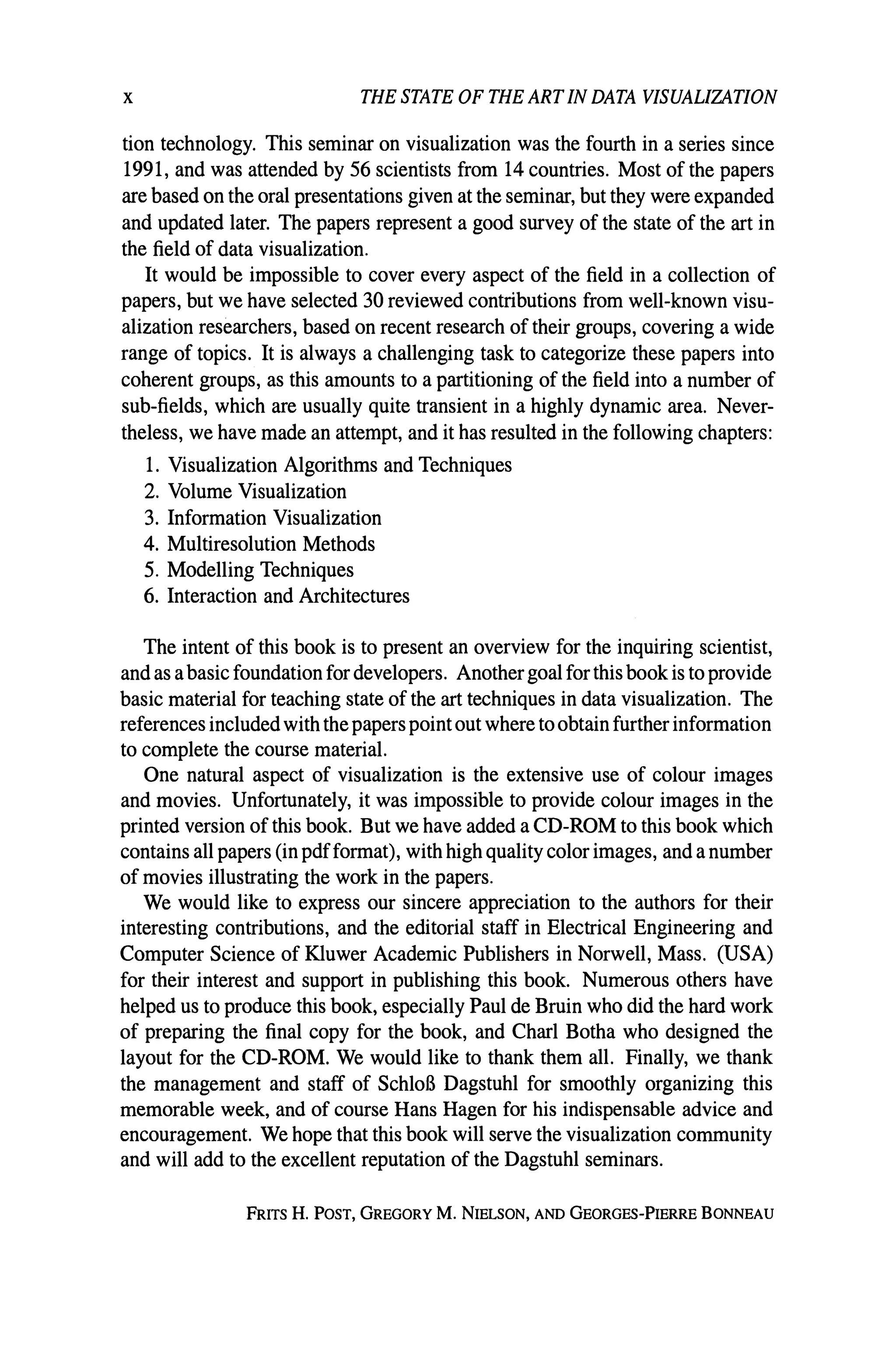 x THE STATE OF THE ARTIN DATA VISUALIZATION
tion technology. This seminar on visualization was the fourth in a series since
1991, and was attended by 56 scientists from 14 countries. Most of the papers
are based on the oral presentations given at the seminar, but they were expanded
and updated later. The papers represent a good survey of the state of the art in
the field of data visualization.
It would be impossible to cover every aspect of the field in a collection of
papers, but we have selected 30 reviewed contributions from well-known visu-
alization researchers, based on recent research of their groups, covering a wide
range of topics. It is always a challenging task to categorize these papers into
coherent groups, as this amounts to a partitioning of the field into a number of
sub-fields, which are usually quite transient in a highly dynamic area. Never-
theless, we have made an attempt, and it has resulted in the following chapters:
1. Visualization Algorithms and Techniques
2. Volume Visualization
3. Information Visualization
4. Multiresolution Methods
5. Modelling Techniques
6. Interaction and Architectures
The intent of this book is to present an overview for the inquiring scientist,
and as abasic foundation for developers. Anothergoal for this book is to provide
basic material for teaching state of the art techniques in data visualization. The
references included with the paperspoint out where toobtain further information
to complete the course material.
One natural aspect of visualization is the extensive use of colour images
and movies. Unfortunately, it was impossible to provide colour images in the
printed version of this book. But we have added a CD-ROM to this book which
contains all papers (in pdfformat), with high quality colorimages, and anumber
of movies illustrating the work in the papers.
We would like to express our sincere appreciation to the authors for their
interesting contributions, and the editorial staff in Electrical Engineering and
Computer Science of Kluwer Academic Publishers in Norwell, Mass. (USA)
for their interest and support in publishing this book. Numerous others have
helped us to produce this book, especially Paul de Bruin who did the hard work
of preparing the final copy for the book, and CharI Botha who designed the
layout for the CD-ROM. We would like to thank them all. Finally, we thank
the management and staff of SchloB Dagstuhl for smoothly organizing this
memorable week, and of course Hans Hagen for his indispensable advice and
encouragement. We hope that this book will serve the visualization community
and will add to the excellent reputation of the Dagstuhl seminars.
FRITS H. POST, GREGORY M. NIELSON, AND GEORGES-PIERRE BONNEAU
 