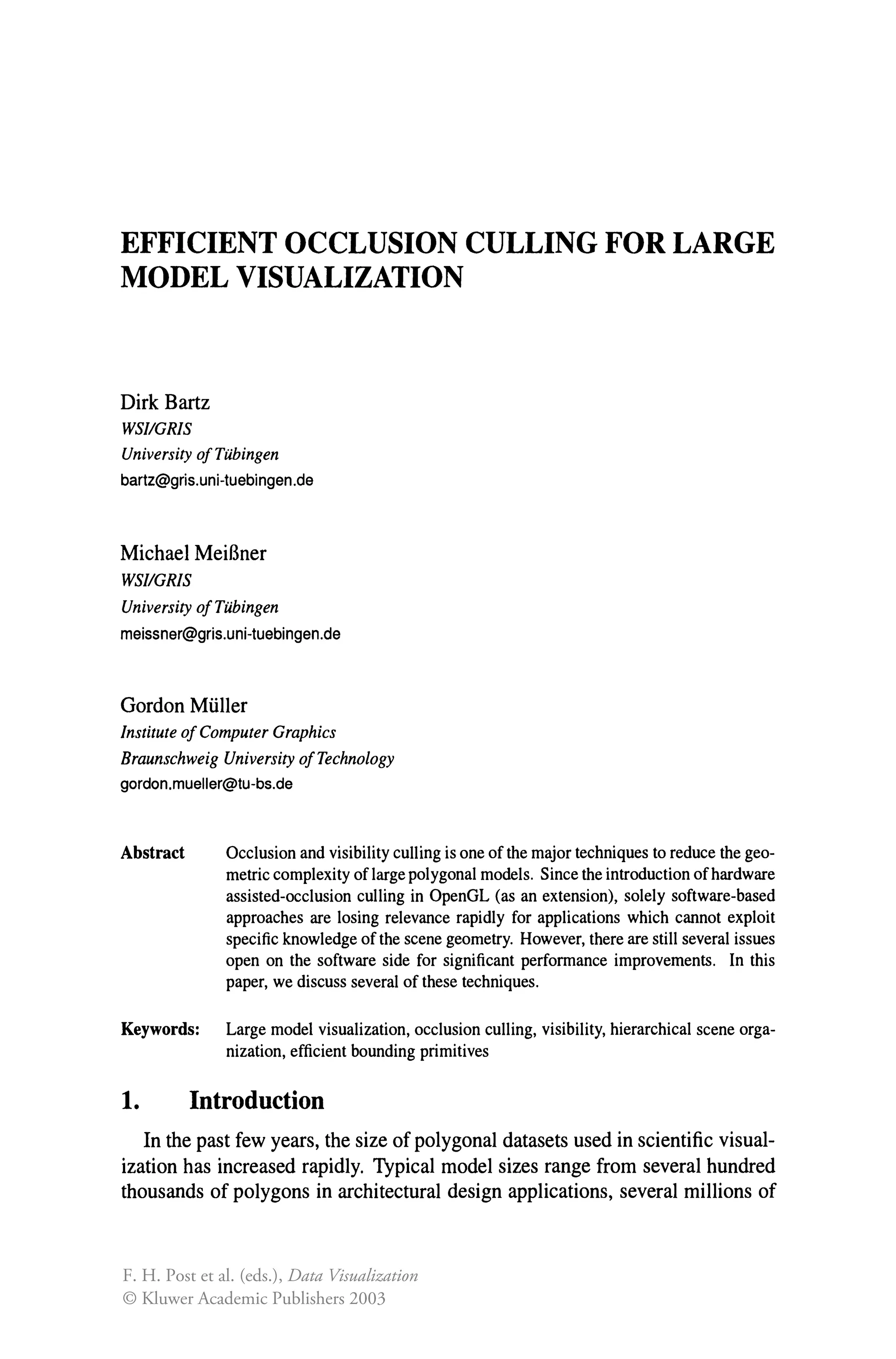 EFFICIENT OCCLUSION CULLING FOR LARGE
MODEL VISUALIZATION
Dirk Bartz
WSIIGRIS
University ofTubingen
bartz@gris.uni-tuebingen.de
Michael MeiBner
WSIIGRIS
University ofTubingen
meissner@gris.uni-tuebingen.de
Gordon Muller
Institute of Computer Graphics
Braunschweig University ofTechnology
gordon.mueller@tu-bs.de
Abstract Occlusion and visibility culling is one of the major techniques to reduce the geo-
metric complexity of large polygonal models. Since the introduction ofhardware
assisted-occlusion culling in OpenGL (as an extension), solely software-based
approaches are losing relevance rapidly for applications which cannot exploit
specific knowledge of the scene geometry. However, there are still several issues
open on the software side for significant performance improvements. In this
paper, we discuss several of these techniques.
Keywords: Large model visualization, occlusion culling, visibility, hierarchical scene orga-
nization, efficient bounding primitives
1. Introduction
In the past few years, the size of polygonal datasets used in scientific visual-
ization has increased rapidly. Typical model sizes range from several hundred
thousands of polygons in architectural design applications, several millions of
F. H. Post et al. (eds.), Data Visualization
© Kluwer Academic Publishers 2003
 