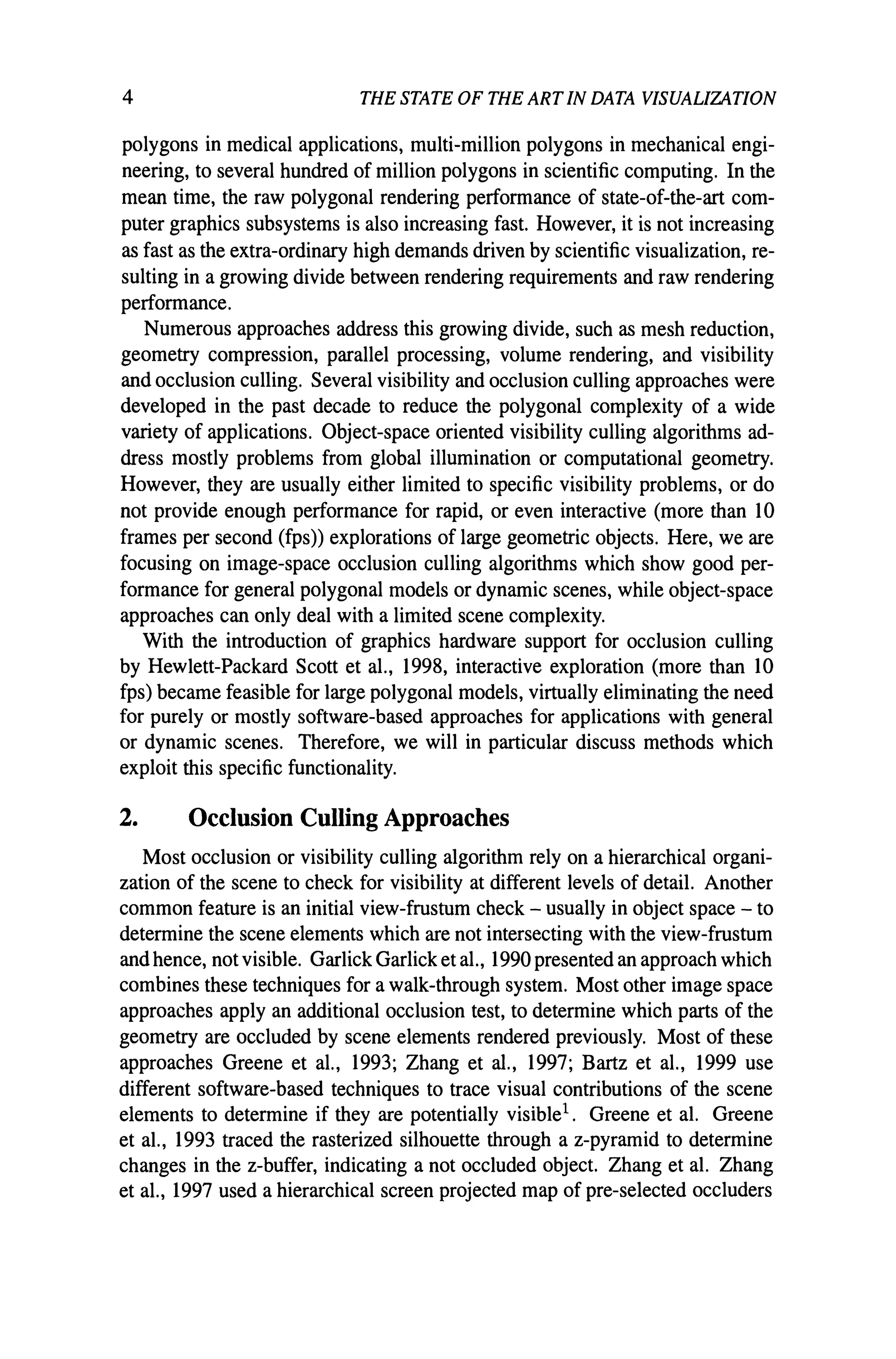 4 THE STATE OF THE ARTIN DATA VISUALIZATION
polygons in medical applications, multi-million polygons in mechanical engi-
neering, to several hundred of million polygons in scientific computing. In the
mean time, the raw polygonal rendering performance of state-of-the-art com-
puter graphics subsystems is also increasing fast. However, it is not increasing
as fast as the extra-ordinary high demands driven by scientific visualization, re-
sulting in a growing divide between rendering requirements and raw rendering
performance.
Numerous approaches address this growing divide, such as mesh reduction,
geometry compression, parallel processing, volume rendering, and visibility
and occlusion culling. Several visibility and occlusion culling approaches were
developed in the past decade to reduce the polygonal complexity of a wide
variety of applications. Object-space oriented visibility culling algorithms ad-
dress mostly problems from global illumination or computational geometry.
However, they are usually either limited to specific visibility problems, or do
not provide enough performance for rapid, or even interactive (more than 10
frames per second (fps)) explorations of large geometric objects. Here, we are
focusing on image-space occlusion culling algorithms which show good per-
formance for general polygonal models or dynamic scenes, while object-space
approaches can only deal with a limited scene complexity.
With the introduction of graphics hardware support for occlusion culling
by Hewlett-Packard Scott et aI., 1998, interactive exploration (more than 10
fps) became feasible for large polygonal models, virtually eliminating the need
for purely or mostly software-based approaches for applications with general
or dynamic scenes. Therefore, we will in particular discuss methods which
exploit this specific functionality.
2. Occlusion Culling Approaches
Most occlusion or visibility culling algorithm rely on a hierarchical organi-
zation of the scene to check for visibility at different levels of detail. Another
common feature is an initial view-frustum check - usually in object space - to
determine the scene elements which are not intersecting with the view-frustum
and hence, not visible. Garlick Garlick et aI., 1990 presented an approach which
combines these techniques for a walk-through system. Most other image space
approaches apply an additional occlusion test, to determine which parts of the
geometry are occluded by scene elements rendered previously. Most of these
approaches Greene et aI., 1993; Zhang et aI., 1997; Bartz et aI., 1999 use
different software-based techniques to trace visual contributions of the scene
elements to determine if they are potentially visible1. Greene et al. Greene
et aI., 1993 traced the rasterized silhouette through a z-pyramid to determine
changes in the z-buffer, indicating a not occluded object. Zhang et al. Zhang
et aI., 1997 used a hierarchical screen projected map of pre-selected occluders
 
