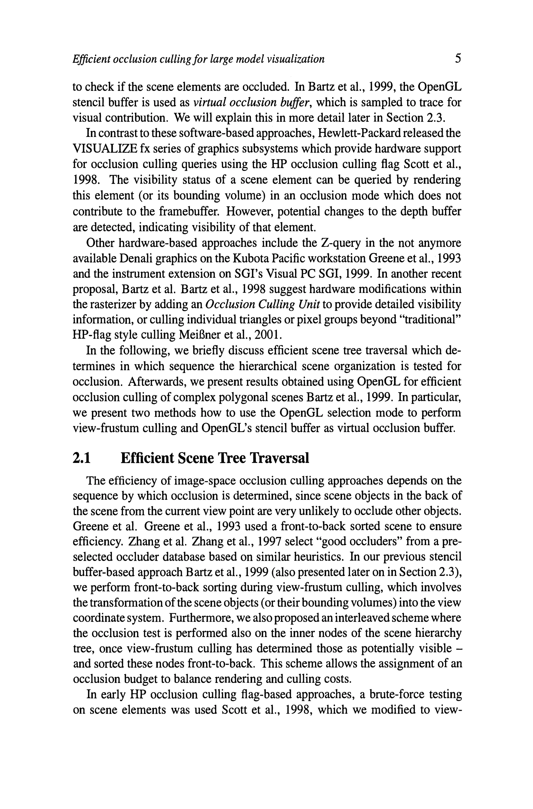 Efficient occlusion cullingfor large model visualization 5
to check if the scene elements are occluded. In Bartz et al., 1999, the OpenGL
stencil buffer is used as virtual occlusion buffer, which is sampled to trace for
visual contribution. We will explain this in more detail later in Section 2.3.
In contrast to these software-based approaches, Hewlett-Packard released the
VISUALIZE fx series of graphics subsystems which provide hardware support
for occlusion culling queries using the HP occlusion culling flag Scott et al.,
1998. The visibility status of a scene element can be queried by rendering
this element (or its bounding volume) in an occlusion mode which does not
contribute to the framebuffer. However, potential changes to the depth buffer
are detected, indicating visibility of that element.
Other hardware-based approaches include the Z-query in the not anymore
available Denali graphics on the Kubota Pacific workstation Greene et al., 1993
and the instrument extension on SGl's Visual PC SGI, 1999. In another recent
proposal, Bartz et al. Bartz et al., 1998 suggest hardware modifications within
the rasterizer by adding an Occlusion Culling Unit to provide detailed visibility
information, or culling individual triangles or pixel groups beyond "traditional"
HP-flag style culling MeiBner et al., 2001.
In the following, we briefly discuss efficient scene tree traversal which de-
termines in which sequence the hierarchical scene organization is tested for
occlusion. Afterwards, we present results obtained using OpenGL for efficient
occlusion culling of complex polygonal scenes Bartz et al., 1999. In particular,
we present two methods how to use the OpenGL selection mode to perform
view-frustum culling and OpenGL's stencil buffer as virtual occlusion buffer.
2.1 Efficient Scene Tree Traversal
The efficiency of image-space occlusion culling approaches depends on the
sequence by which occlusion is determined, since scene objects in the back of
the scene from the current view point are very unlikely to occlude other objects.
Greene et al. Greene et al., 1993 used a front-to-back sorted scene to ensure
efficiency. Zhang et al. Zhang et al., 1997 select "good occluders" from a pre-
selected occluder database based on similar heuristics. In our previous stencil
buffer-based approach Bartz et al., 1999 (also presented later on in Section 2.3),
we perform front-to-back sorting during view-frustum culling, which involves
the transformation ofthe scene objects (or their bounding volumes) into the view
coordinate system. Furthermore, we alsoproposed an interleavedscheme where
the occlusion test is performed also on the inner nodes of the scene hierarchy
tree, once view-frustum culling has determined those as potentially visible -
and sorted these nodes front-to-back. This scheme allows the assignment of an
occlusion budget to balance rendering and culling costs.
In early HP occlusion culling flag-based approaches, a brute-force testing
on scene elements was used Scott et al., 1998, which we modified to view-
 