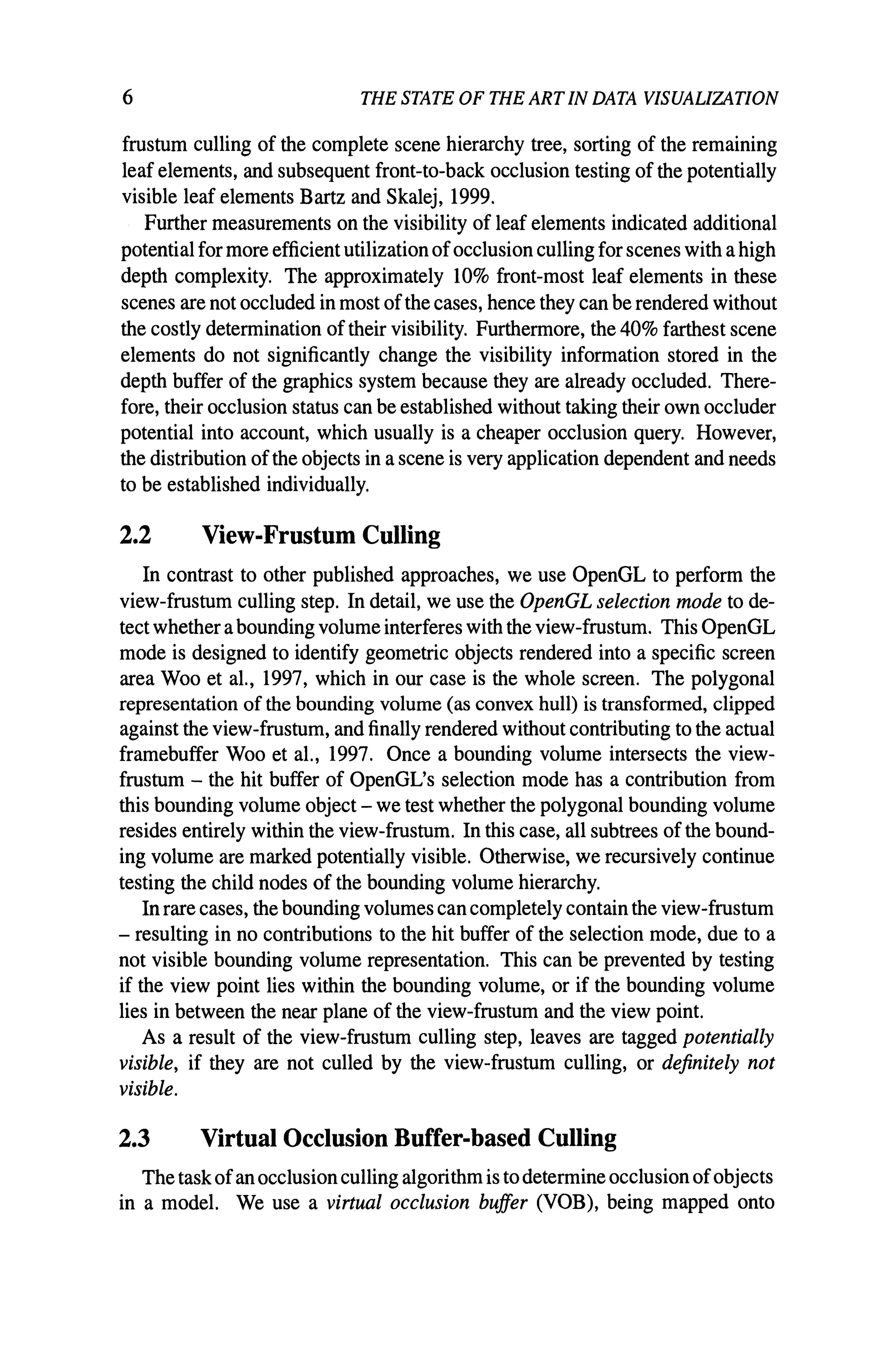 6 THE STATE OF THE ART IN DATA VISUALIZATION
frustum culling of the complete scene hierarchy tree, sorting of the remaining
leaf elements, and subsequent front-to-back occlusion testing of the potentially
visible leaf elements Bartz and Skalej, 1999.
Further measurements on the visibility of leaf elements indicated additional
potentialfor more efficient utilization ofocclusion culling for scenes with ahigh
depth complexity. The approximately 10% front-most leaf elements in these
scenes are not occluded in most ofthe cases, hence they can be rendered without
the costly determination of their visibility. Furthermore, the 40% farthest scene
elements do not significantly change the visibility information stored in the
depth buffer of the graphics system because they are already occluded. There-
fore, their occlusion status can be established without taking their own occluder
potential into account, which usually is a cheaper occlusion query. However,
the distribution ofthe objects in ascene is very application dependent and needs
to be established individually.
2.2 View-Frustum Culling
In contrast to other published approaches, we use OpenGL to perform the
view-frustum culling step. In detail, we use the OpenGL selection mode to de-
tect whether abounding volume interferes with the view-frustum. This OpenGL
mode is designed to identify geometric objects rendered into a specific screen
area Woo et al., 1997, which in our case is the whole screen. The polygonal
representation of the bounding volume (as convex hull) is transformed, clipped
against the view-frustum, and finally rendered without contributing to the actual
framebuffer Woo et aI., 1997. Once a bounding volume intersects the view-
frustum - the hit buffer of OpenGL's selection mode has a contribution from
this bounding volume object - we test whether the polygonal bounding volume
resides entirely within the view-frustum. In this case, all subtrees ofthe bound-
ing volume are marked potentially visible. Otherwise, we recursively continue
testing the child nodes of the bounding volume hierarchy.
In rare cases, the bounding volumes cancompletely contain the view-frustum
- resulting in no contributions to the hit buffer of the selection mode, due to a
not visible bounding volume representation. This can be prevented by testing
if the view point lies within the bounding volume, or if the bounding volume
lies in between the near plane of the view-frustum and the view point.
As a result of the view-frustum culling step, leaves are tagged potentially
visible, if they are not culled by the view-frustum culling, or definitely not
visible.
2.3 Virtual Occlusion Buffer-based Culling
Thetaskofanocclusionculling algorithm is todetermine occlusion ofobjects
in a model. We use a virtual occlusion buffer (VOB), being mapped onto
 
