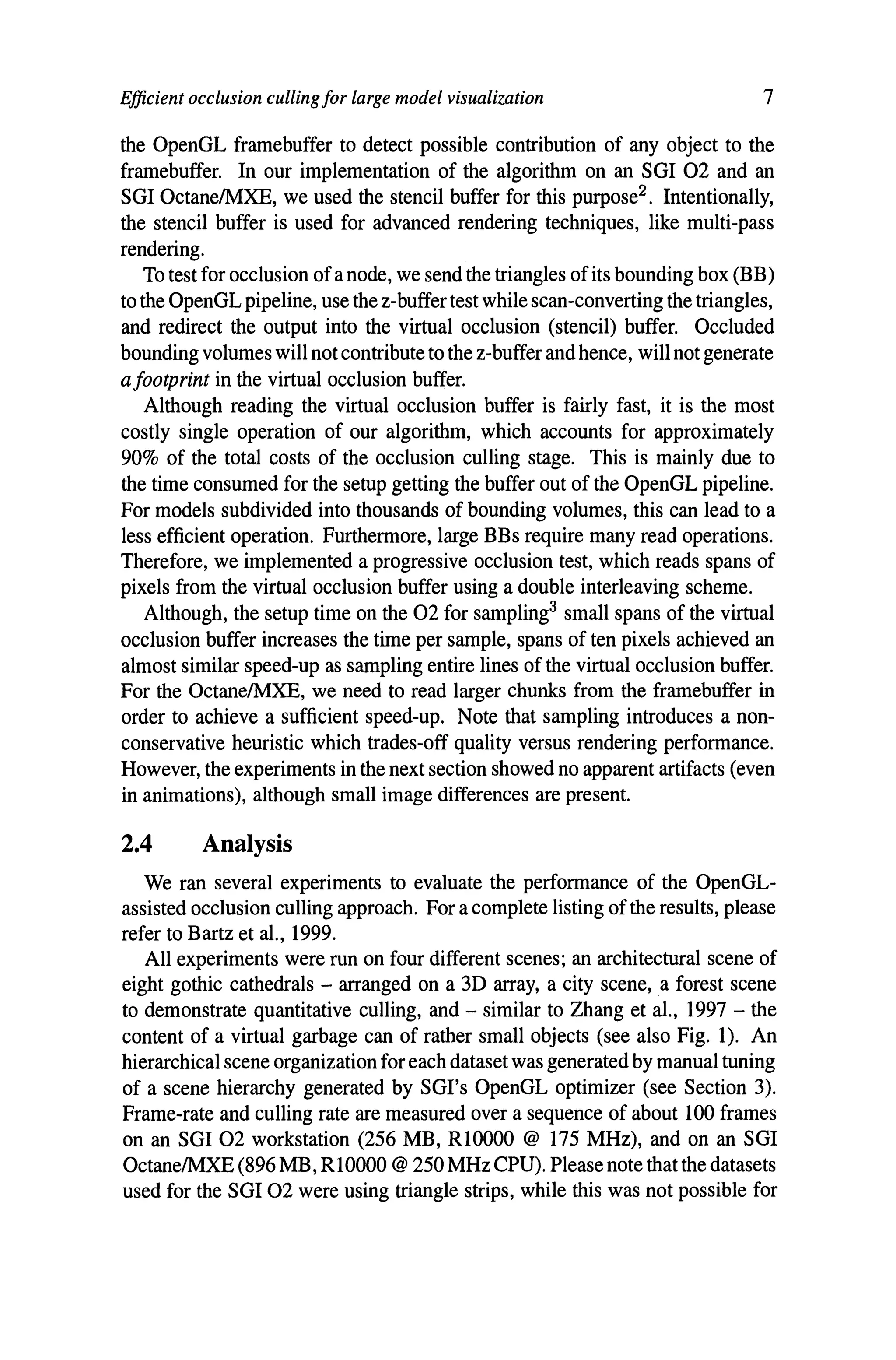 Efficient occlusion culling for large model visualization 7
the OpenGL framebuffer to detect possible contribution of any object to the
framebuffer. In our implementation of the algorithm on an SGI 02 and an
SGI OctanelMXE, we used the stencil buffer for this purpose2 . Intentionally,
the stencil buffer is used for advanced rendering techniques, like mUlti-pass
rendering.
To test for occlusion ofa node, we send the triangles ofits bounding box (BB)
to the OpenGL pipeline, use the z-buffer test while scan-converting the triangles,
and redirect the output into the virtual occlusion (stencil) buffer. Occluded
bounding volumes will not contribute to the z-buffer and hence, will not generate
afootprint in the virtual occlusion buffer.
Although reading the virtual occlusion buffer is fairly fast, it is the most
costly single operation of our algorithm, which accounts for approximately
90% of the total costs of the occlusion culling stage. This is mainly due to
the time consumed for the setup getting the buffer out of the OpenGL pipeline.
For models subdivided into thousands of bounding volumes, this can lead to a
less efficient operation. Furthermore, large BBs require many read operations.
Therefore, we implemented a progressive occlusion test, which reads spans of
pixels from the virtual occlusion buffer using a double interleaving scheme.
Although, the setup time on the 02 for sampling3 small spans of the virtual
occlusion buffer increases the time per sample, spans of ten pixels achieved an
almost similar speed-up as sampling entire lines of the virtual occlusion buffer.
For the OctanelMXE, we need to read larger chunks from the framebuffer in
order to achieve a sufficient speed-up. Note that sampling introduces a non-
conservative heuristic which trades-off quality versus rendering performance.
However, the experiments in the next section showed no apparent artifacts (even
in animations), although small image differences are present.
2.4 Analysis
We ran several experiments to evaluate the performance of the OpenGL-
assisted occlusion culling approach. For a complete listing ofthe results, please
refer to Bartz et aI., 1999.
All experiments were run on four different scenes; an architectural scene of
eight gothic cathedrals - arranged on a 3D array, a city scene, a forest scene
to demonstrate quantitative culling, and - similar to Zhang et aI., 1997 - the
content of a virtual garbage can of rather small objects (see also Fig. 1). An
hierarchical scene organization for each dataset was generated by manual tuning
of a scene hierarchy generated by SGl's OpenGL optimizer (see Section 3).
Frame-rate and culling rate are measured over a sequence of about 100 frames
on an SGI 02 workstation (256 MB, RlOOOO @ 175 MHz), and on an SGI
OctanelMXE (896 MB, R10000 @ 250 MHz CPU). Please note that the datasets
used for the SGI 02 were using triangle strips, while this was not possible for
 