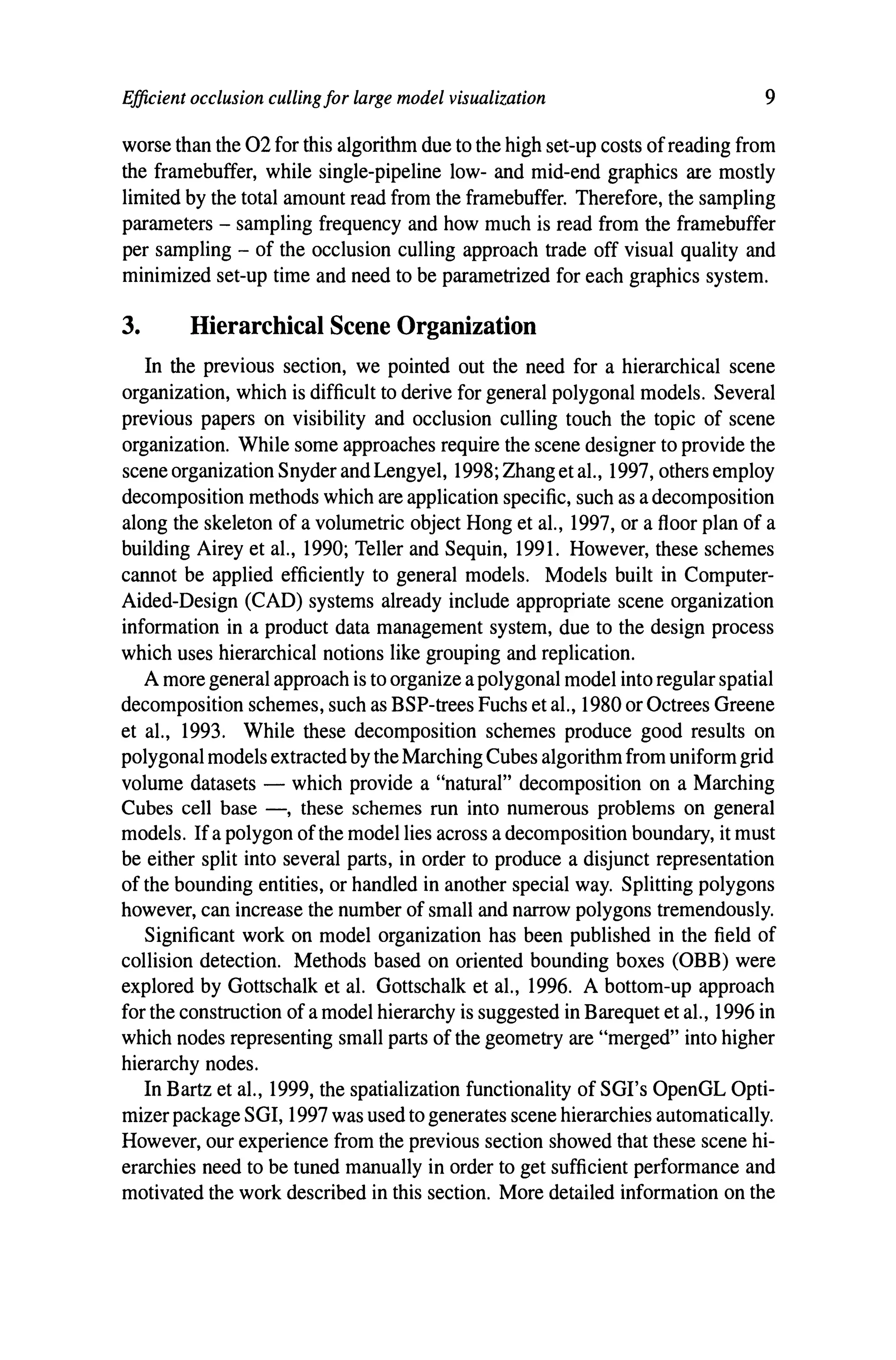Efficient occlusion culling for large model visualization 9
worse than the 02 for this algorithm due to the high set-up costs ofreading from
the framebuffer, while single-pipeline low- and mid-end graphics are mostly
limited by the total amount read from the framebuffer. Therefore, the sampling
parameters - sampling frequency and how much is read from the framebuffer
per sampling - of the occlusion culling approach trade off visual quality and
minimized set-up time and need to be parametrized for each graphics system.
3. Hierarchical Scene Organization
In the previous section, we pointed out the need for a hierarchical scene
organization, which is difficult to derive for general polygonal models. Several
previous papers on visibility and occlusion culling touch the topic of scene
organization. While some approaches require the scene designer to provide the
scene organization Snyder andLengyel, 1998; Zhang et al., 1997, others employ
decomposition methods which are application specific, such as adecomposition
along the skeleton of a volumetric object Hong et al., 1997, or a floor plan of a
building Airey et al., 1990; Teller and Sequin, 1991. However, these schemes
cannot be applied efficiently to general models. Models built in Computer-
Aided-Design (CAD) systems already include appropriate scene organization
information in a product data management system, due to the design process
which uses hierarchical notions like grouping and replication.
Amore general approach is to organize apolygonal model into regular spatial
decomposition schemes, such as BSP-trees Fuchs et al., 1980 or Octrees Greene
et al., 1993. While these decomposition schemes produce good results on
polygonal models extractedby the Marching Cubes algorithm from uniform grid
volume datasets - which provide a "natural" decomposition on a Marching
Cubes cell base -, these schemes run into numerous problems on general
models. Ifa polygon ofthe model lies across adecomposition boundary, it must
be either split into several parts, in order to produce a disjunct representation
of the bounding entities, or handled in another special way. Splitting polygons
however, can increase the number of small and narrow polygons tremendously.
Significant work on model organization has been published in the field of
collision detection. Methods based on oriented bounding boxes (OBB) were
explored by Gottschalk et al. Gottschalk et al., 1996. A bottom-up approach
for the construction of amodel hierarchy is suggested in Barequet et al., 1996 in
which nodes representing small parts of the geometry are "merged" into higher
hierarchy nodes.
In Bartz et al., 1999, the spatialization functionality of SGI's OpenGL Opti-
mizer package SGI, 1997 was used to generates scene hierarchies automatically.
However, our experience from the previous section showed that these scene hi-
erarchies need to be tuned manually in order to get sufficient performance and
motivated the work described in this section. More detailed information on the
 
