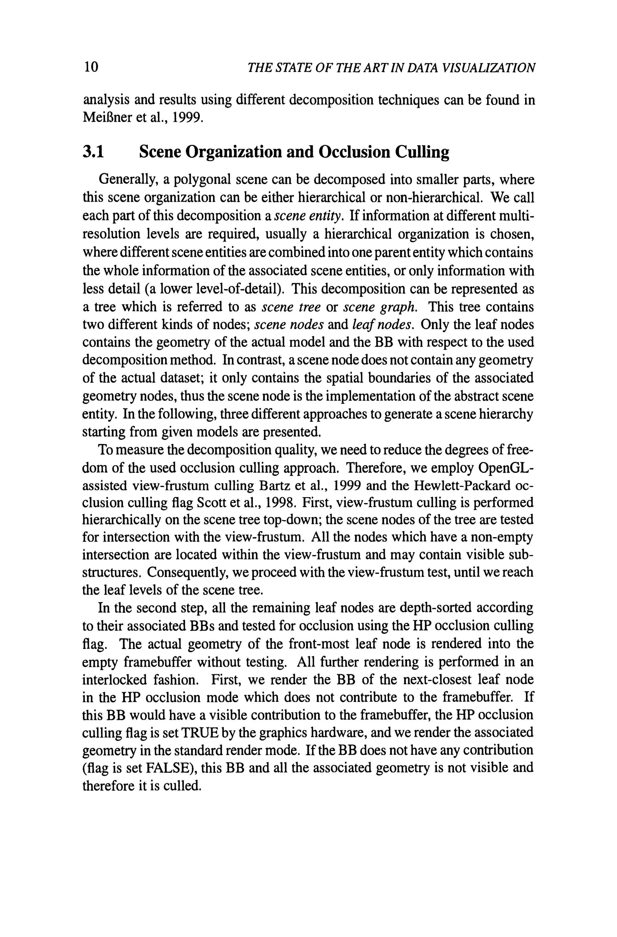 10 THE STATE OF THE ART IN DATA VISUALIZATION
analysis and results using different decomposition techniques can be found in
MeiBner et al., 1999.
3.1 Scene Organization and Occlusion Culling
Generally, a polygonal scene can be decomposed into smaller parts, where
this scene organization can be either hierarchical or non-hierarchical. We call
each part of this decomposition a scene entity. Ifinformation at different multi-
resolution levels are required, usually a hierarchical organization is chosen,
where different scene entities are combinedinto one parententity which contains
the whole information of the associated scene entities, or only information with
less detail (a lower level-of-detail). This decomposition can be represented as
a tree which is referred to as scene tree or scene graph. This tree contains
two different kinds of nodes; scene nodes and leafnodes. Only the leaf nodes
contains the geometry of the actual model and the BB with respect to the used
decomposition method. In contrast, a scene node does not contain any geometry
of the actual dataset; it only contains the spatial boundaries of the associated
geometry nodes, thus the scene node is the implementation ofthe abstract scene
entity. In the following, three different approaches to generate a scene hierarchy
starting from given models are presented.
To measure the decomposition quality, we need to reduce the degrees offree-
dom of the used occlusion culling approach. Therefore, we employ OpenGL-
assisted view-frustum culling Bartz et aI., 1999 and the Hewlett-Packard oc-
clusion culling flag Scott et al., 1998. First, view-frustum culling is performed
hierarchically on the scene tree top-down; the scene nodes of the tree are tested
for intersection with the view-frustum. All the nodes which have a non-empty
intersection are located within the view-frustum and may contain visible sub-
structures. Consequently, we proceed with the view-frustum test, until we reach
the leaf levels of the scene tree.
In the second step, all the remaining leaf nodes are depth-sorted according
to their associated BBs and tested for occlusion using the HP occlusion culling
flag. The actual geometry of the front-most leaf node is rendered into the
empty framebuffer without testing. All further rendering is performed in an
interlocked fashion. First, we render the BB of the next-closest leaf node
in the HP occlusion mode which does not contribute to the framebuffer. If
this BB would have a visible contribution to the framebuffer, the HP occlusion
culling flag is set TRUE by the graphics hardware, and we render the associated
geometry in the standard render mode. Ifthe BB does not have any contribution
(flag is set FALSE), this BB and all the associated geometry is not visible and
therefore it is culled.
 